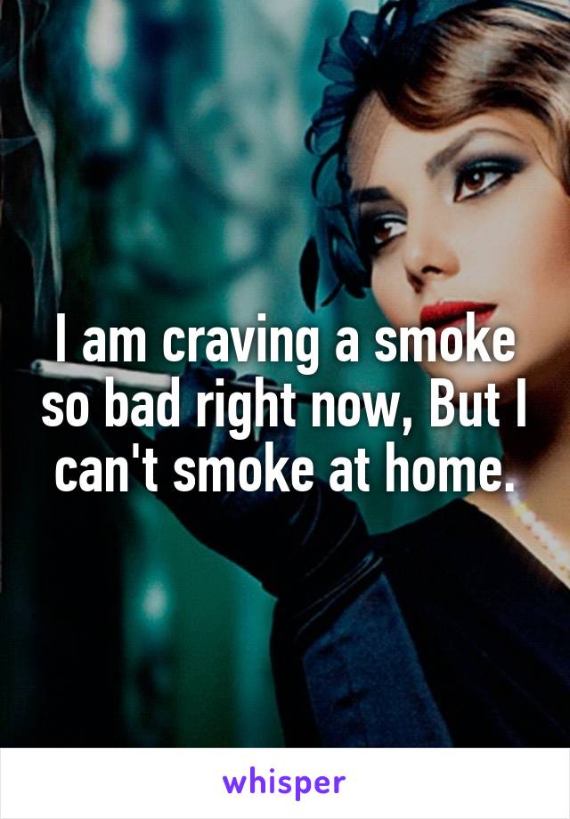 I am craving a smoke so bad right now, But I can't smoke at home.