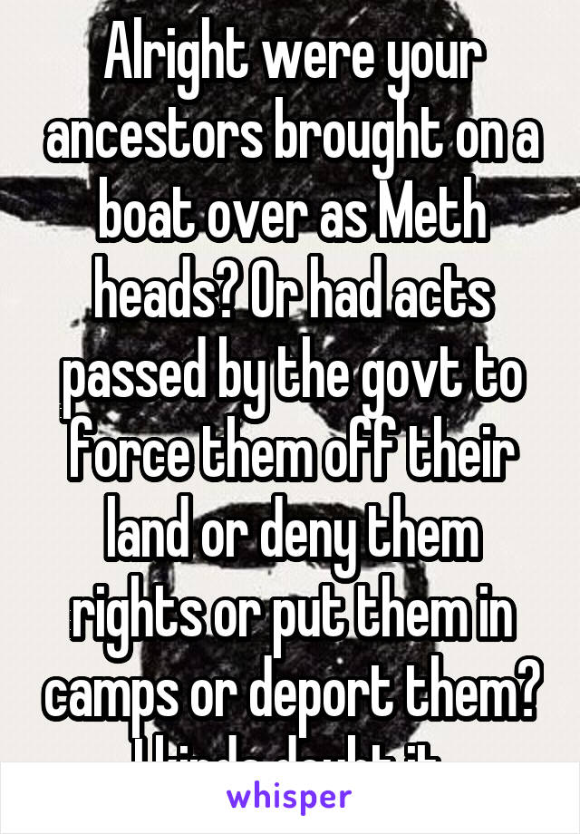 Alright were your ancestors brought on a boat over as Meth heads? Or had acts passed by the govt to force them off their land or deny them rights or put them in camps or deport them? I kinda doubt it.