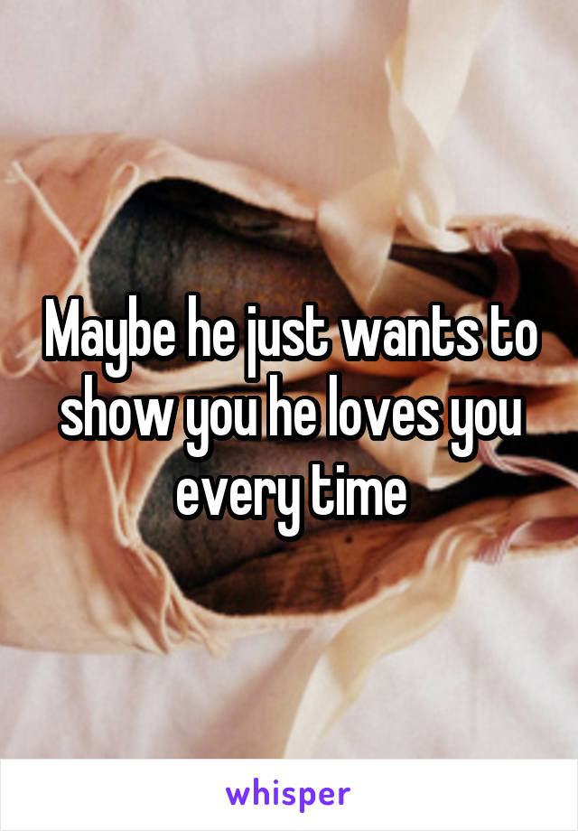 Maybe he just wants to show you he loves you every time