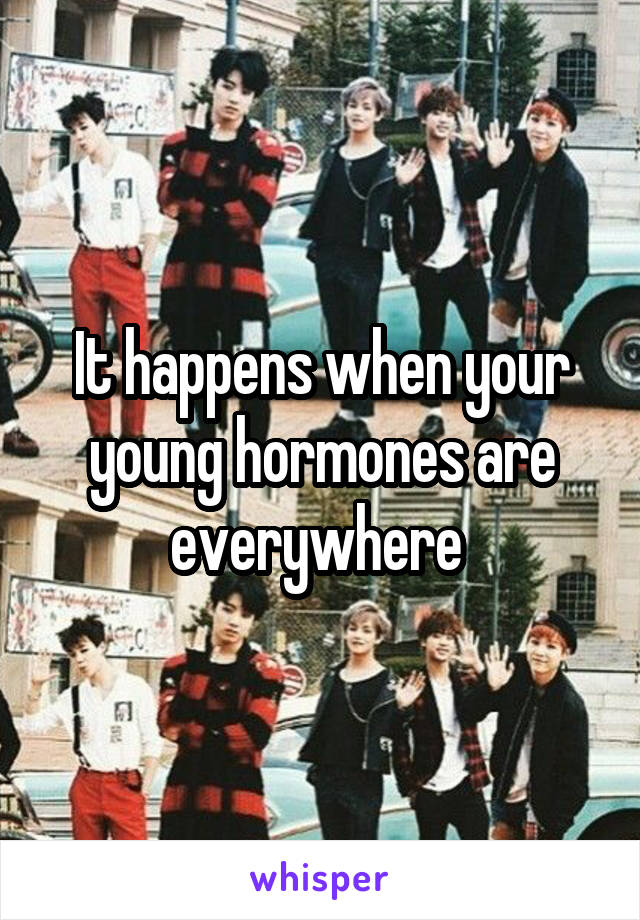 It happens when your young hormones are everywhere 