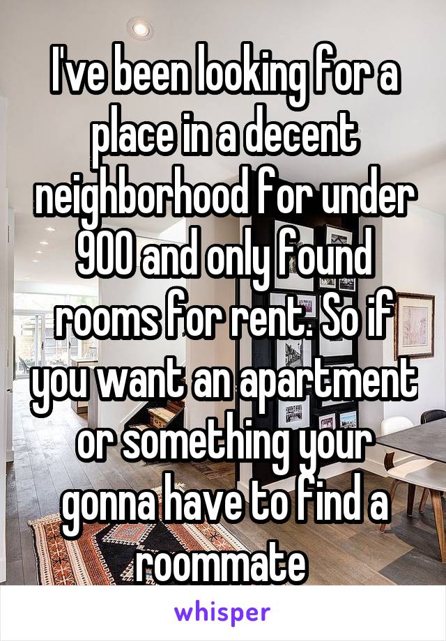 I've been looking for a place in a decent neighborhood for under 900 and only found rooms for rent. So if you want an apartment or something your gonna have to find a roommate 