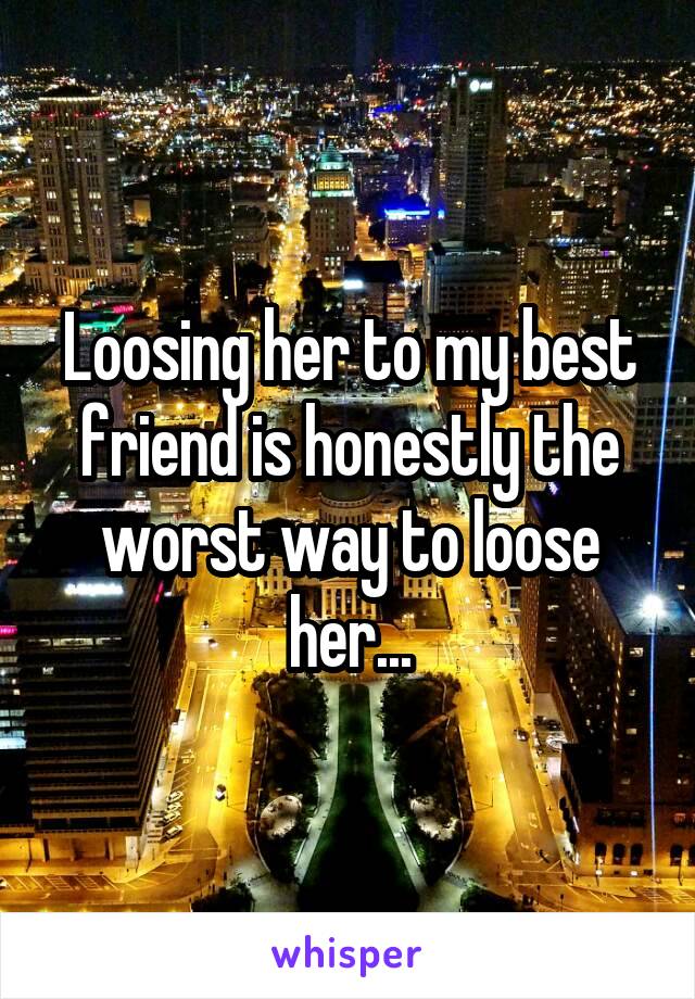 Loosing her to my best friend is honestly the worst way to loose her...