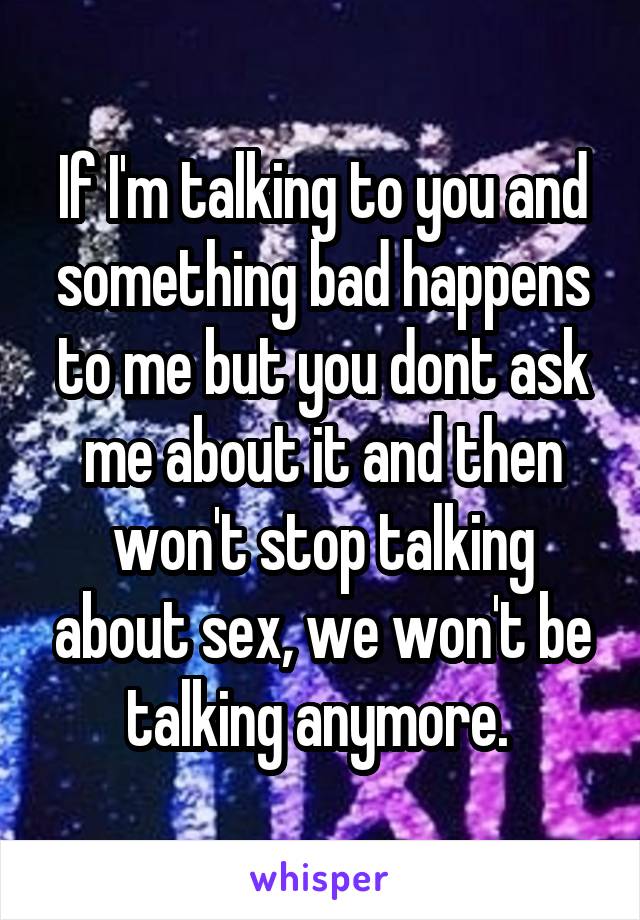 If I'm talking to you and something bad happens to me but you dont ask me about it and then won't stop talking about sex, we won't be talking anymore. 