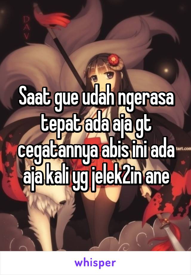 Saat gue udah ngerasa tepat ada aja gt cegatannya abis ini ada aja kali yg jelek2in ane