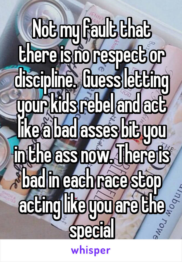 Not my fault that there is no respect or discipline.  Guess letting your kids rebel and act like a bad asses bit you in the ass now. There is bad in each race stop acting like you are the special