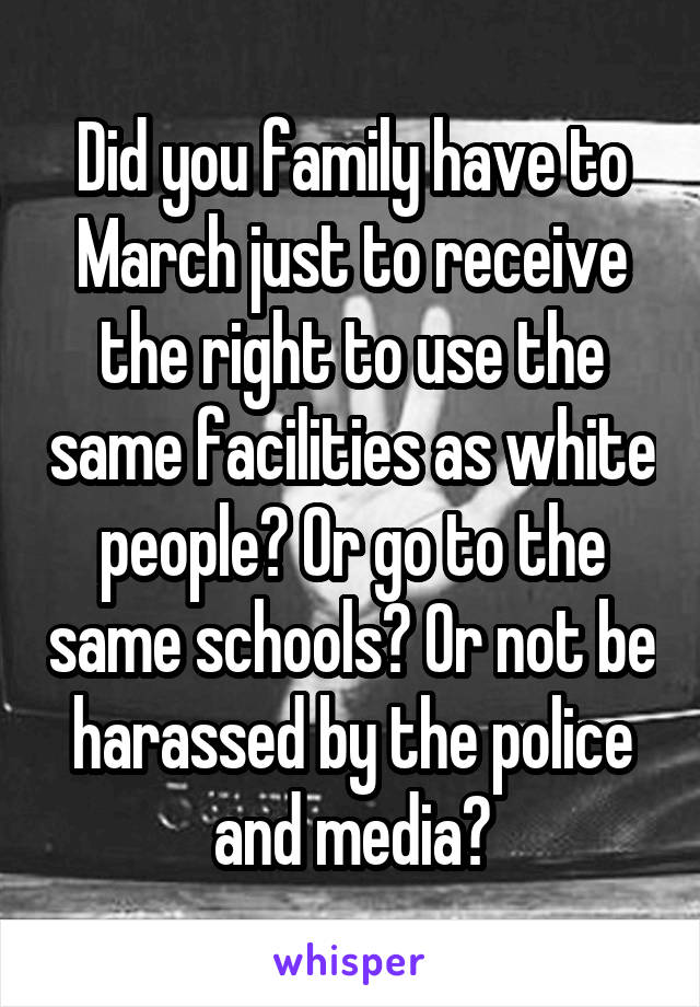 Did you family have to March just to receive the right to use the same facilities as white people? Or go to the same schools? Or not be harassed by the police and media?