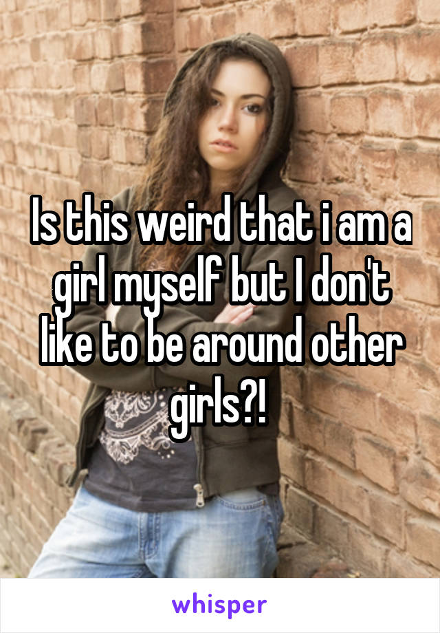 Is this weird that i am a girl myself but I don't like to be around other girls?! 