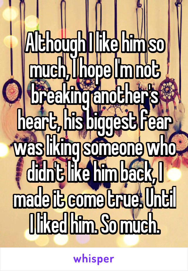 Although I like him so much, I hope I'm not breaking another's heart, his biggest fear was liking someone who didn't like him back, I made it come true. Until I liked him. So much.