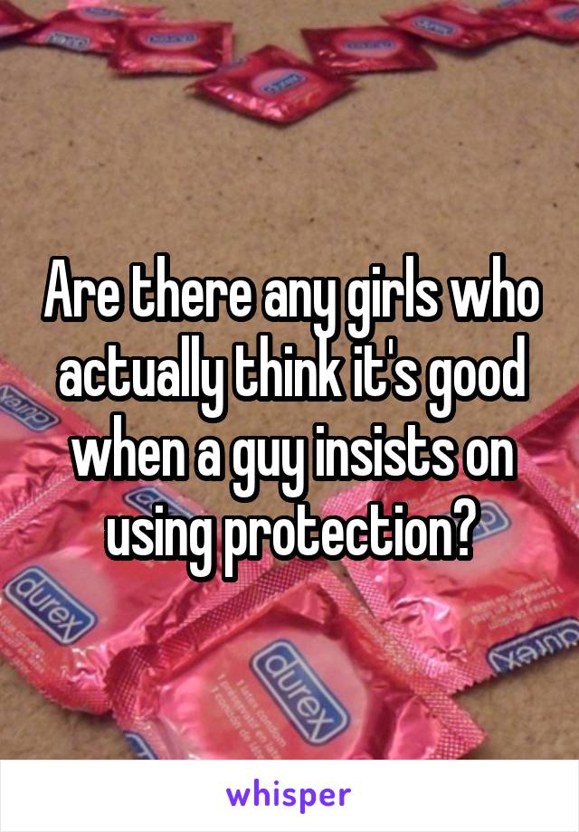 Are there any girls who actually think it's good when a guy insists on using protection?