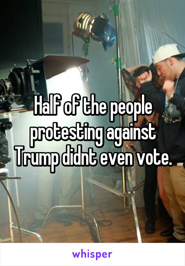 Half of the people protesting against Trump didnt even vote.