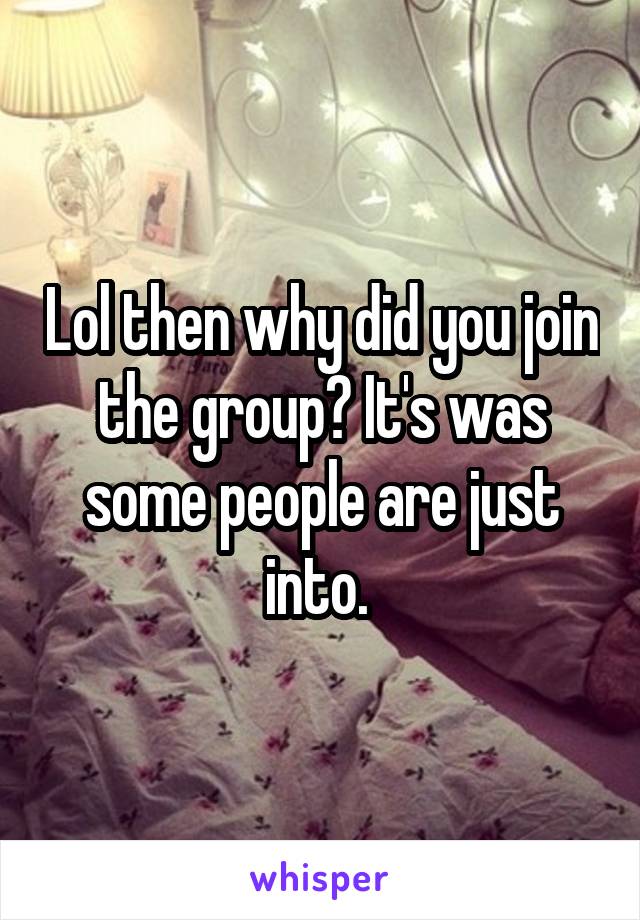 Lol then why did you join the group? It's was some people are just into. 