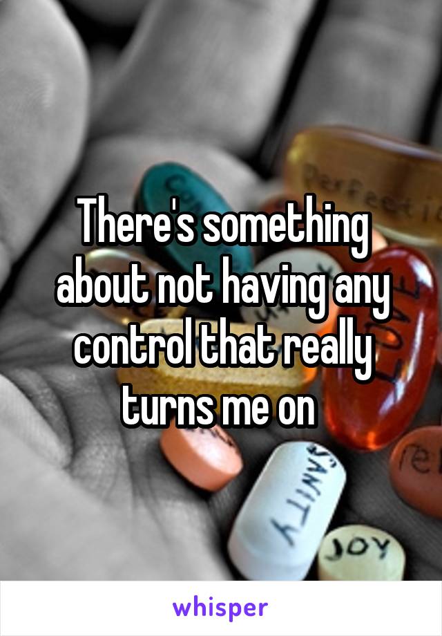 There's something about not having any control that really turns me on 