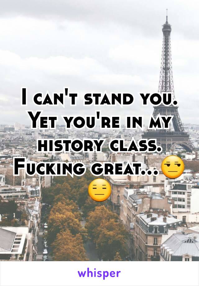 I can't stand you. Yet you're in my history class. Fucking great...😒😑