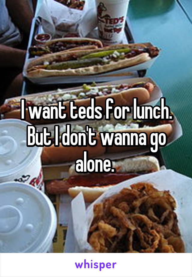 I want teds for lunch. But I don't wanna go alone. 