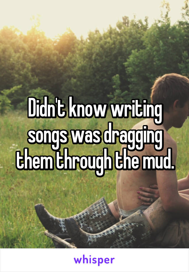 Didn't know writing songs was dragging them through the mud.