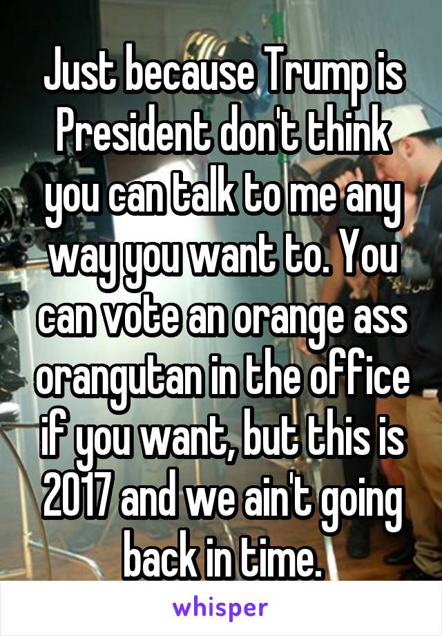 Just because Trump is President don't think you can talk to me any way you want to. You can vote an orange ass orangutan in the office if you want, but this is 2017 and we ain't going back in time.