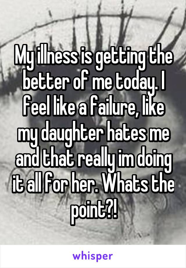 My illness is getting the better of me today. I feel like a failure, like my daughter hates me and that really im doing it all for her. Whats the point?!