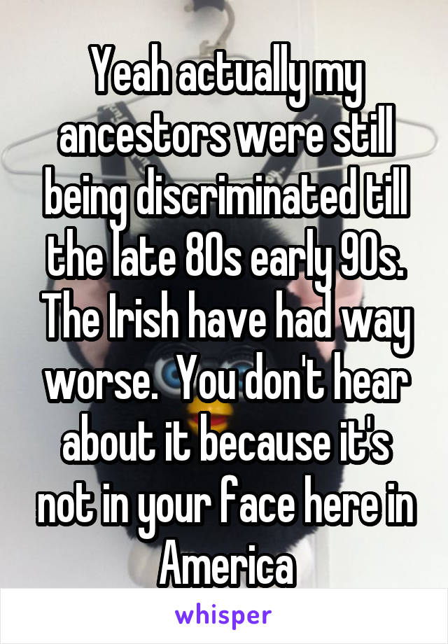 Yeah actually my ancestors were still being discriminated till the late 80s early 90s. The Irish have had way worse.  You don't hear about it because it's not in your face here in America