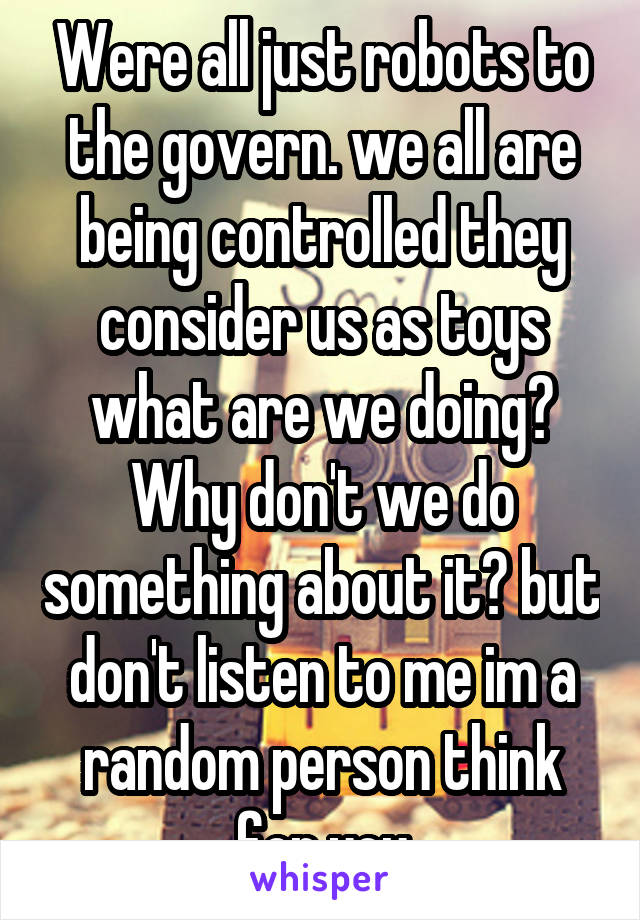 Were all just robots to the govern. we all are being controlled they consider us as toys what are we doing? Why don't we do something about it? but don't listen to me im a random person think for you