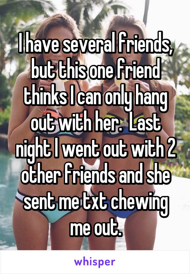 I have several friends, but this one friend thinks I can only hang out with her.  Last night I went out with 2 other friends and she sent me txt chewing me out.