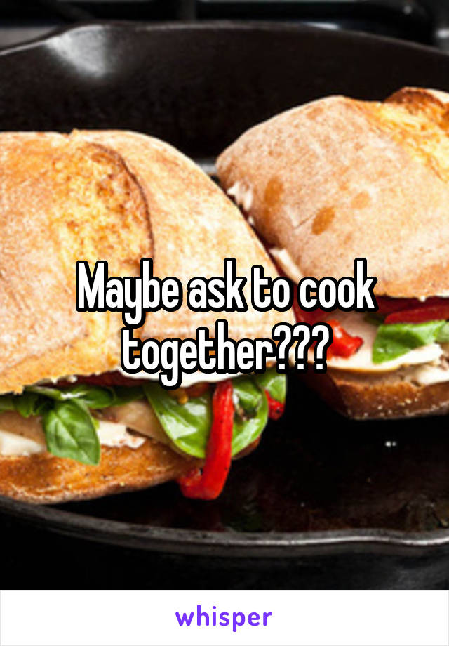 Maybe ask to cook together???