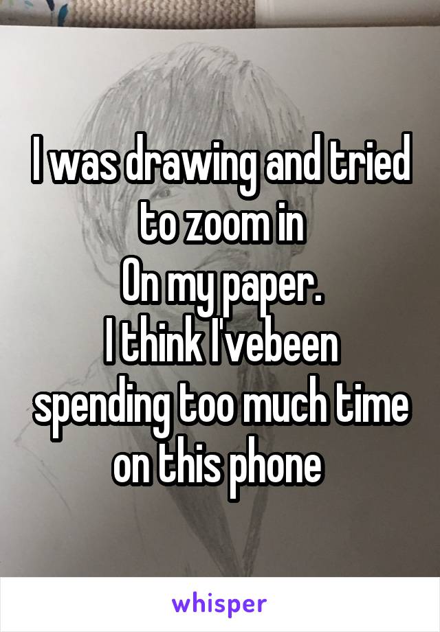 I was drawing and tried to zoom in
On my paper.
I think I'vebeen spending too much time on this phone 