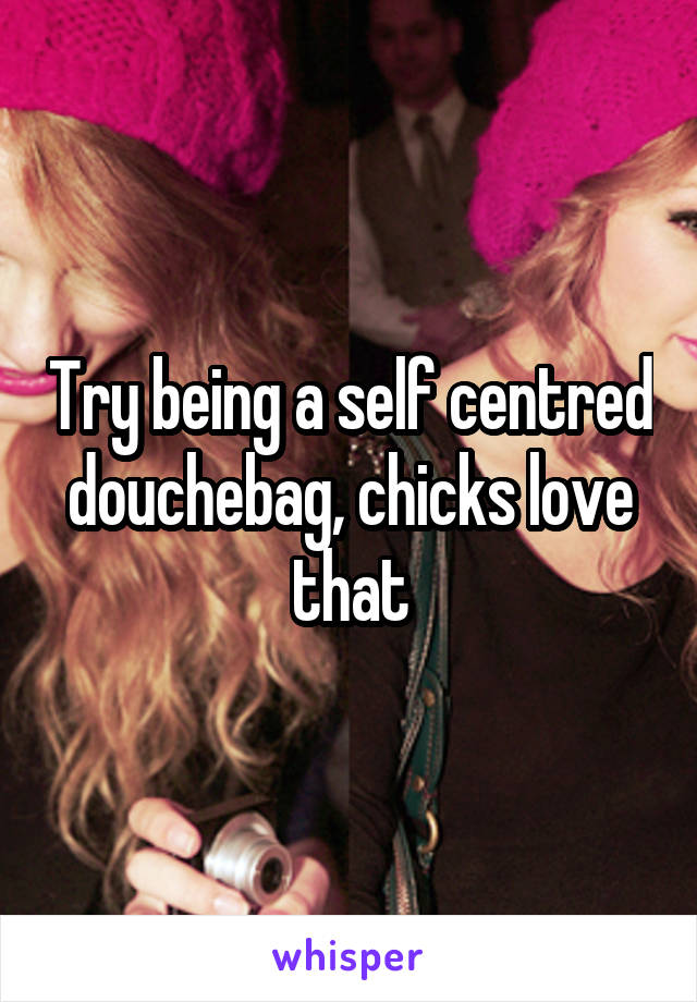 Try being a self centred douchebag, chicks love that