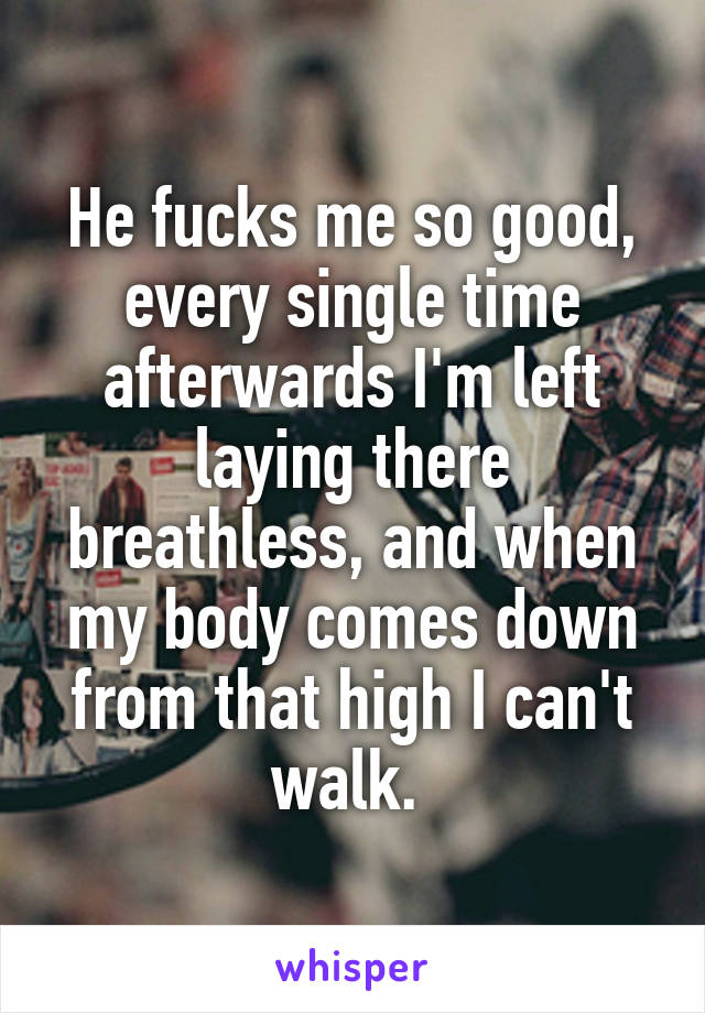 He fucks me so good, every single time afterwards I'm left laying there breathless, and when my body comes down from that high I can't walk. 