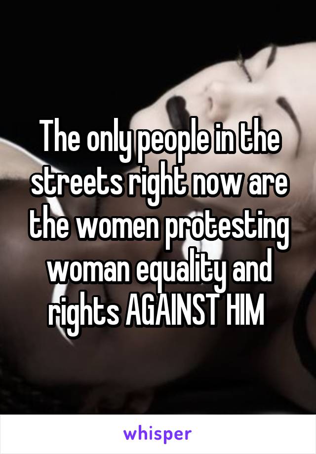 The only people in the streets right now are the women protesting woman equality and rights AGAINST HIM 