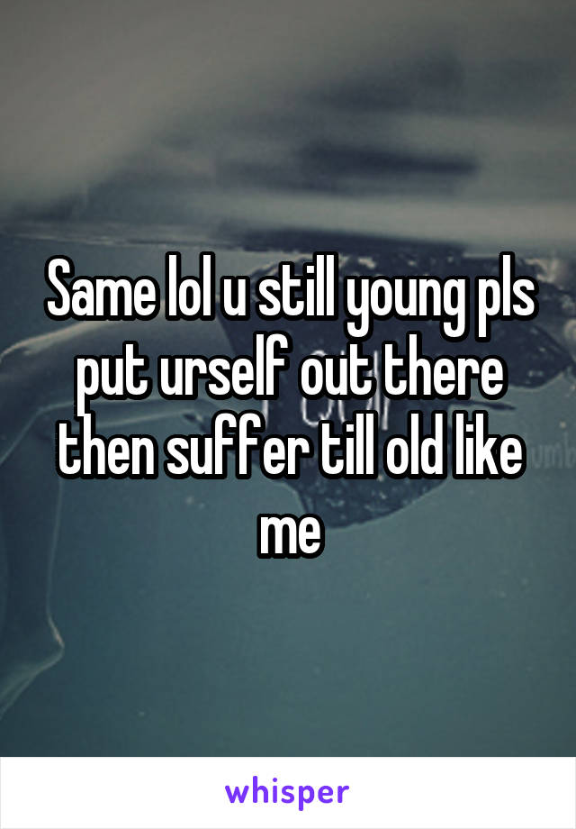 Same lol u still young pls put urself out there then suffer till old like me