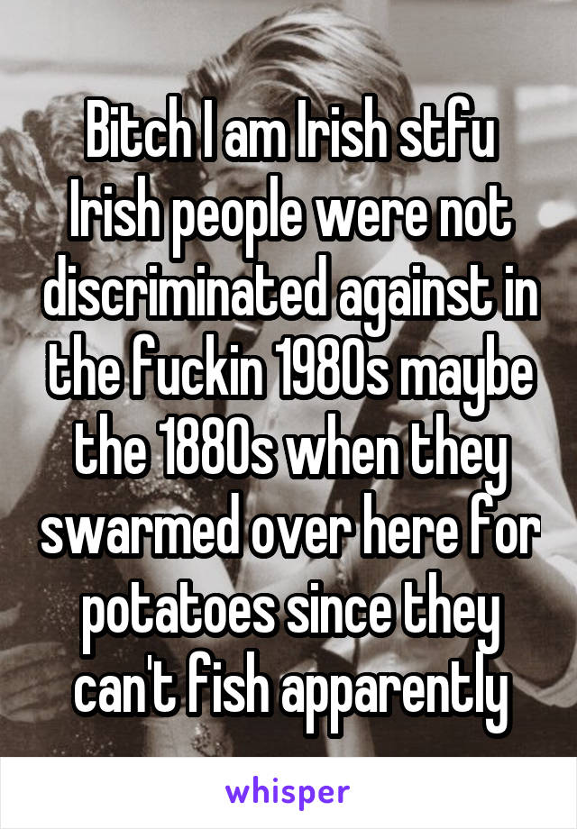 Bitch I am Irish stfu Irish people were not discriminated against in the fuckin 1980s maybe the 1880s when they swarmed over here for potatoes since they can't fish apparently