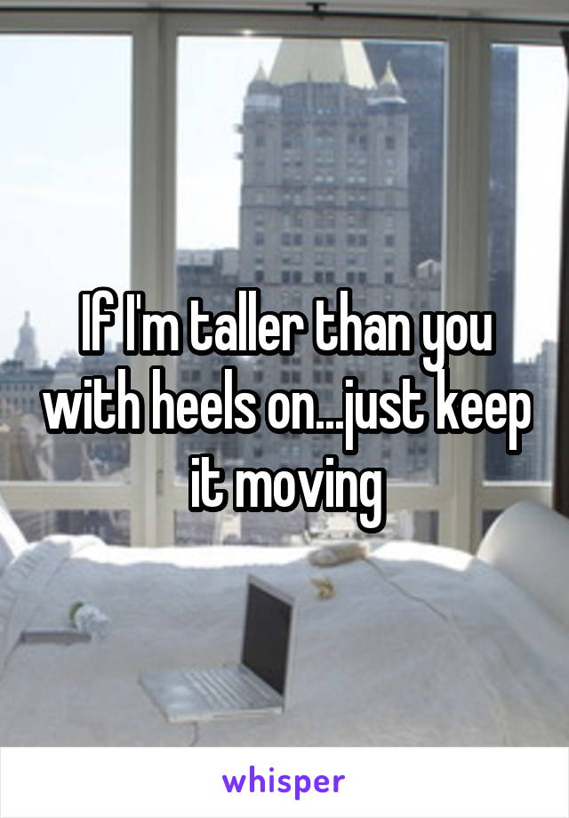 If I'm taller than you with heels on...just keep it moving