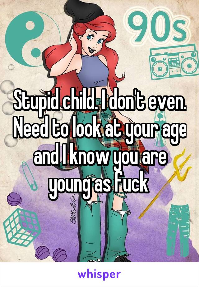 Stupid child. I don't even. Need to look at your age and I know you are young as fuck 