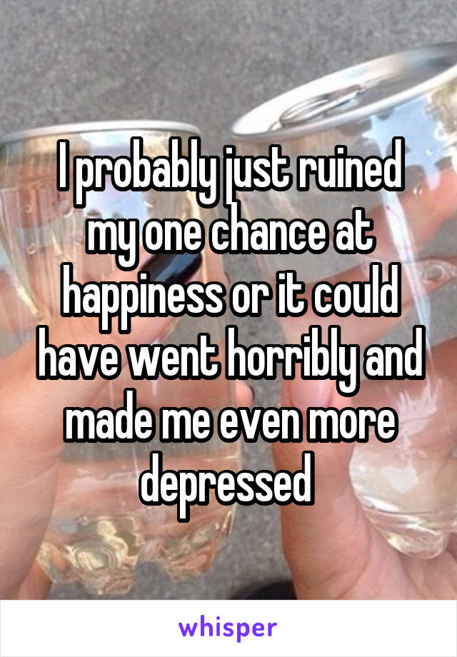 I probably just ruined my one chance at happiness or it could have went horribly and made me even more depressed 