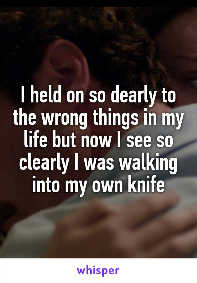 I held on so dearly to the wrong things in my life but now I see so clearly I was walking into my own knife