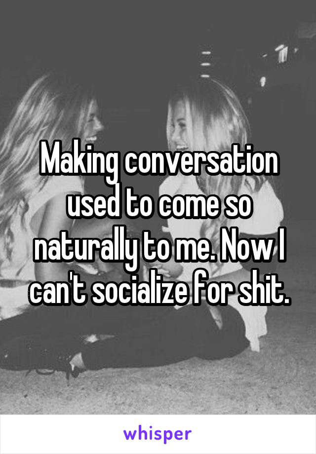 Making conversation used to come so naturally to me. Now I can't socialize for shit.