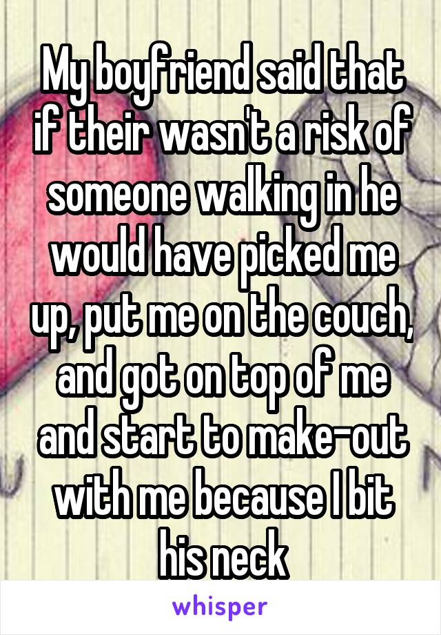 My boyfriend said that if their wasn't a risk of someone walking in he would have picked me up, put me on the couch, and got on top of me and start to make-out with me because I bit his neck