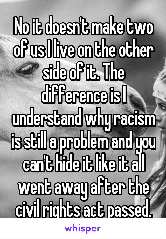 No it doesn't make two of us I live on the other side of it. The difference is I understand why racism is still a problem and you can't hide it like it all went away after the civil rights act passed.