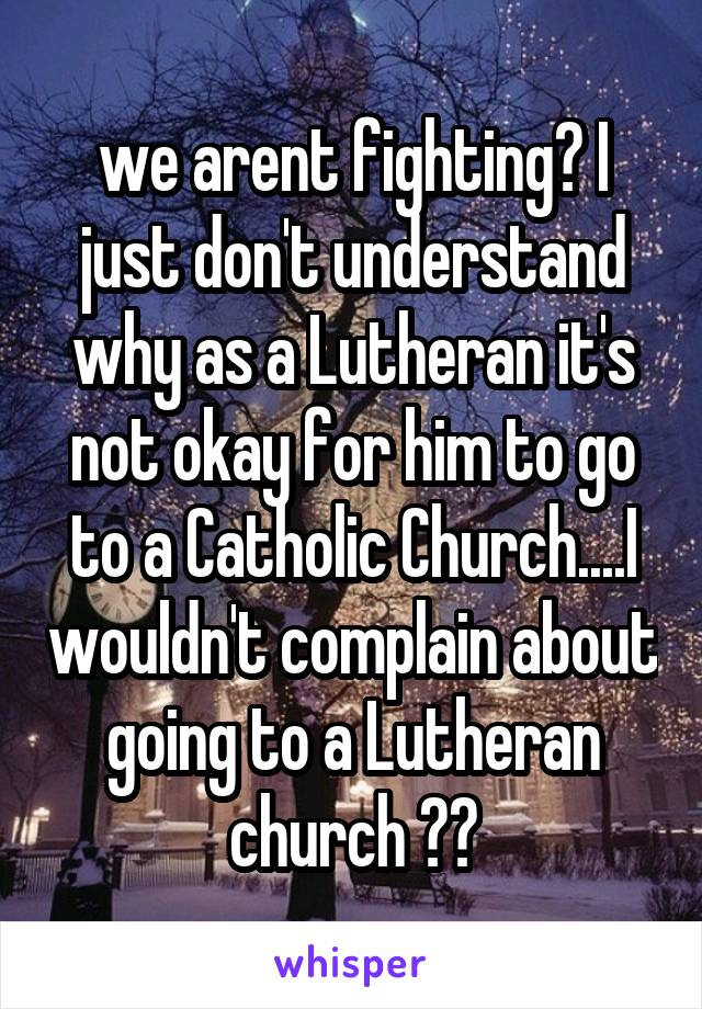 we arent fighting? I just don't understand why as a Lutheran it's not okay for him to go to a Catholic Church....I wouldn't complain about going to a Lutheran church ??