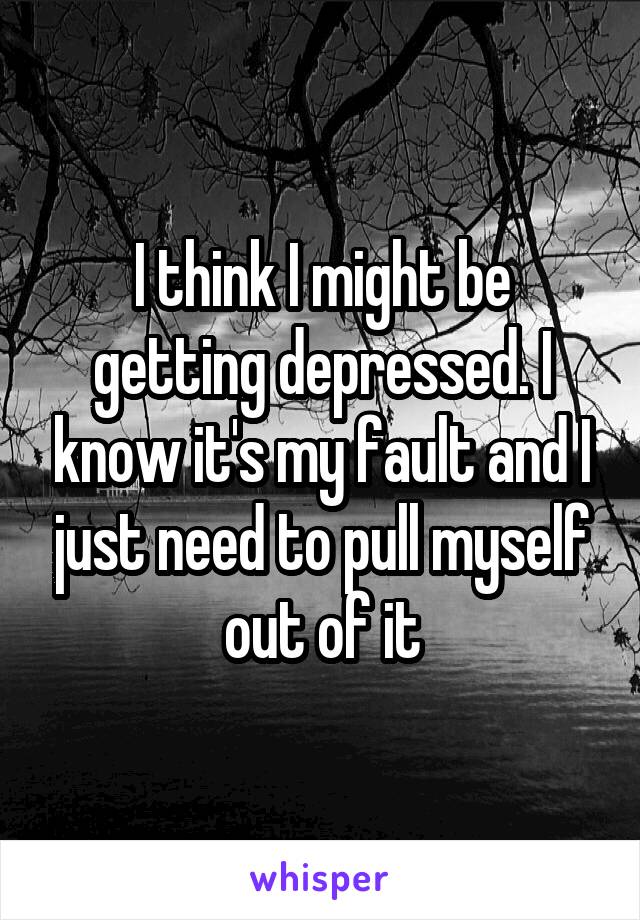 I think I might be getting depressed. I know it's my fault and I just need to pull myself out of it