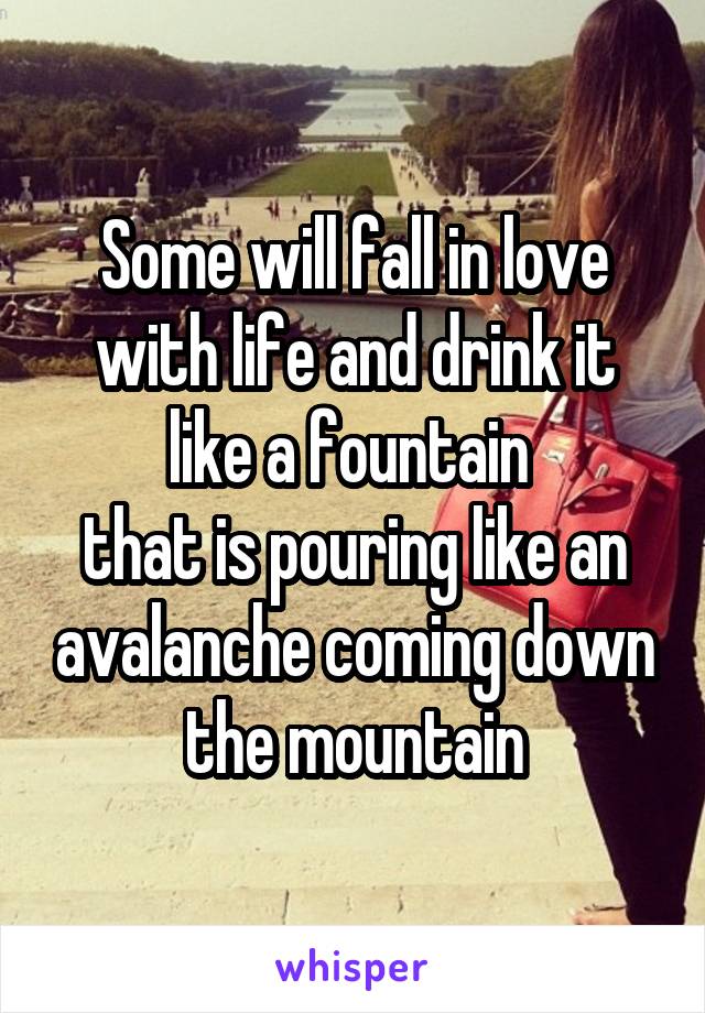 Some will fall in love with life and drink it like a fountain 
that is pouring like an avalanche coming down the mountain