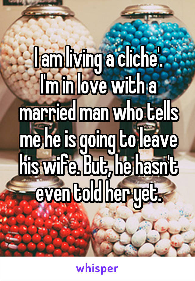 I am living a cliche'.
I'm in love with a married man who tells me he is going to leave his wife. But, he hasn't even told her yet.
