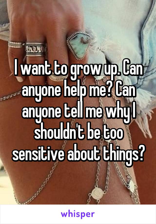 I want to grow up. Can anyone help me? Can anyone tell me why I shouldn't be too sensitive about things?