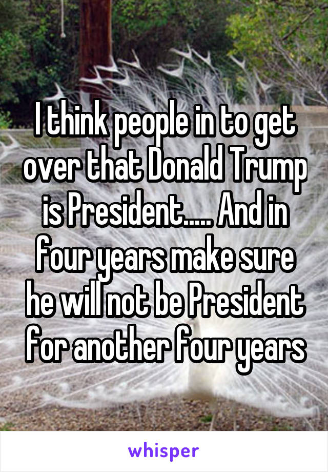 I think people in to get over that Donald Trump is President..... And in four years make sure he will not be President for another four years