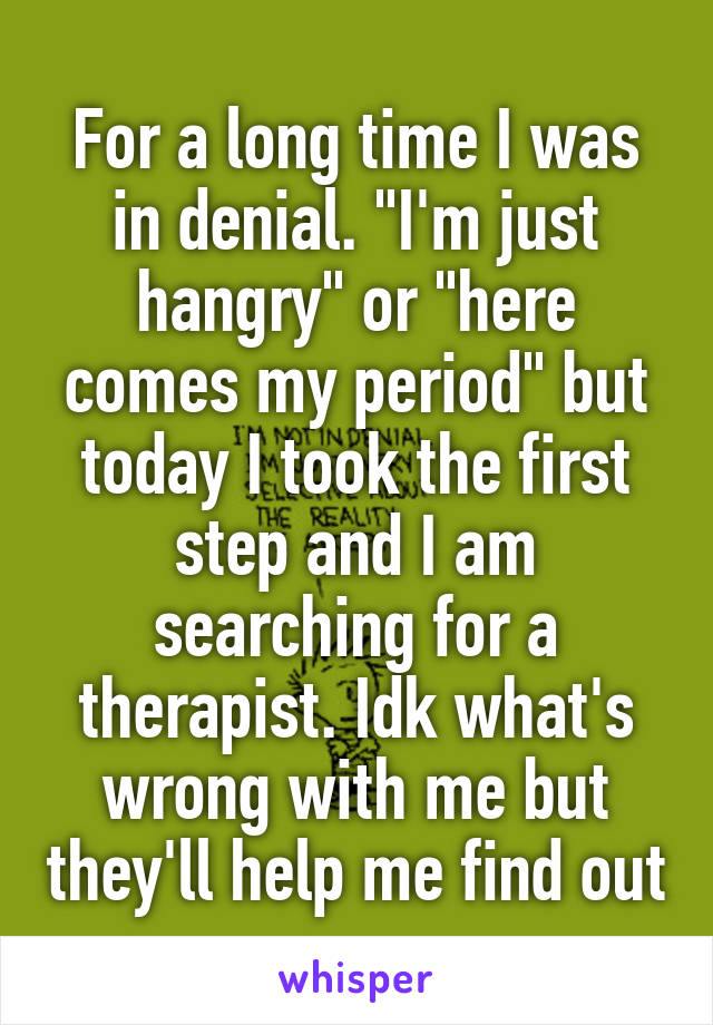 For a long time I was in denial. "I'm just hangry" or "here comes my period" but today I took the first step and I am searching for a therapist. Idk what's wrong with me but they'll help me find out