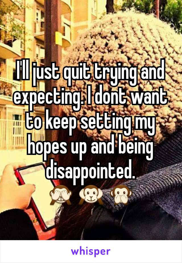 I'll just quit trying and expecting. I dont want to keep setting my hopes up and being disappointed.
🙈🙉🙊