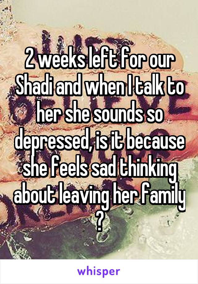 2 weeks left for our Shadi and when I talk to her she sounds so depressed, is it because she feels sad thinking about leaving her family ?