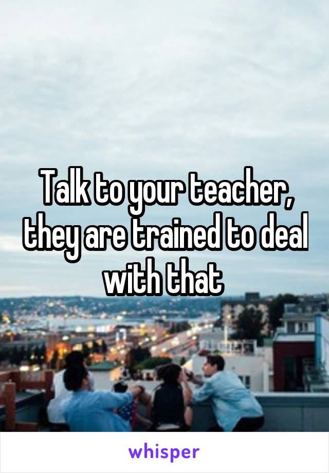 Talk to your teacher, they are trained to deal with that 