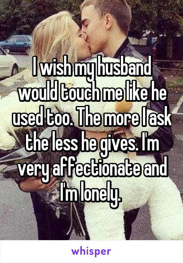 I wish my husband would touch me like he used too. The more I ask the less he gives. I'm very affectionate and I'm lonely. 