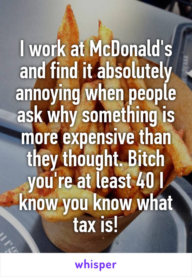 I work at McDonald's and find it absolutely annoying when people ask why something is more expensive than they thought. Bitch you're at least 40 I know you know what tax is!